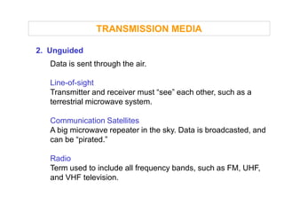TRANSMISSION MEDIA

2. Unguided
   Data is sent through the air.

   Line-of-sight
   Transmitter and receiver must “see” each other, such as a
   terrestrial microwave system.

   Communication Satellites
   A big microwave repeater in the sky. Data is broadcasted, and
   can be “pirated.”

   Radio
   Term used to include all frequency bands, such as FM, UHF,
   and VHF television.
 