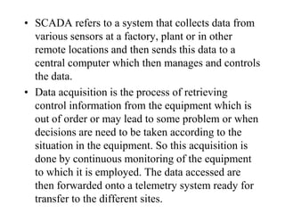 • SCADA refers to a system that collects data from
  various sensors at a factory, plant or in other
  remote locations and then sends this data to a
  central computer which then manages and controls
  the data.
• Data acquisition is the process of retrieving
  control information from the equipment which is
  out of order or may lead to some problem or when
  decisions are need to be taken according to the
  situation in the equipment. So this acquisition is
  done by continuous monitoring of the equipment
  to which it is employed. The data accessed are
  then forwarded onto a telemetry system ready for
  transfer to the different sites.
 