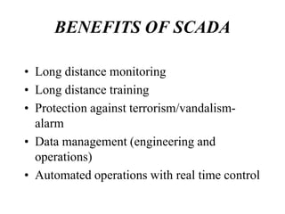 BENEFITS OF SCADA

• Long distance monitoring
• Long distance training
• Protection against terrorism/vandalism-
  alarm
• Data management (engineering and
  operations)
• Automated operations with real time control
 