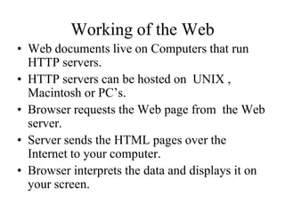 Working of the Web
• Web documents live on Computers that run
  HTTP servers.
• HTTP servers can be hosted on UNIX ,
  Macintosh or PC’s.
• Browser requests the Web page from the Web
  server.
• Server sends the HTML pages over the
  Internet to your computer.
• Browser interprets the data and displays it on
  your screen.
 