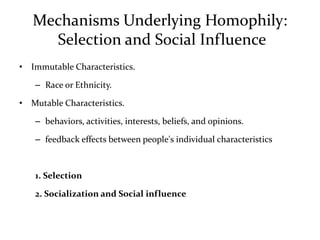 Mechanisms Underlying Homophily:
     Selection and Social Influence
• Immutable Characteristics.

   – Race or Ethnicity.

• Mutable Characteristics.

   – behaviors, activities, interests, beliefs, and opinions.

   – feedback effects between people's individual characteristics



   1. Selection

   2. Socialization and Social influence
 