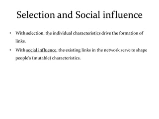 Selection and Social influence
• With selection, the individual characteristics drive the formation of
   links.

• With social influence, the existing links in the network serve to shape
   people's (mutable) characteristics.
 