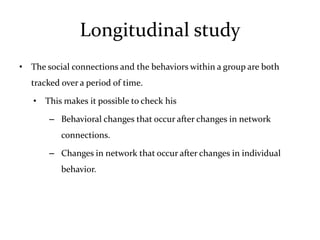 Longitudinal study
• The social connections and the behaviors within a group are both
   tracked over a period of time.

   • This makes it possible to check his

       – Behavioral changes that occur after changes in network
           connections.

       – Changes in network that occur after changes in individual
           behavior.
 