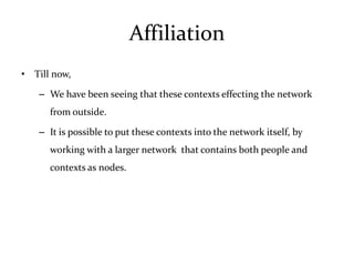 Affiliation
• Till now,

   – We have been seeing that these contexts effecting the network
      from outside.

   – It is possible to put these contexts into the network itself, by
      working with a larger network that contains both people and
      contexts as nodes.
 
