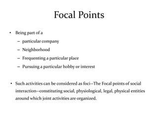 Focal Points
• Being part of a
    – particular company
    – Neighborhood
    – Frequenting a particular place
    – Pursuing a particular hobby or interest


• Such activities can be considered as foci--The Focal points of social
   interaction--constituting social, physiological, legal, physical entities
   around which joint activities are organized.
 