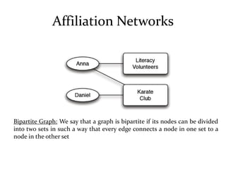 Affiliation Networks




Bipartite Graph: We say that a graph is bipartite if its nodes can be divided
into two sets in such a way that every edge connects a node in one set to a
node in the other set
 