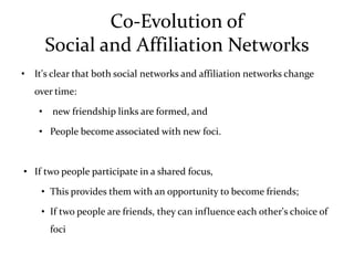 Co-Evolution of
        Social and Affiliation Networks
• It's clear that both social networks and affiliation networks change
   over time:

    •   new friendship links are formed, and

    • People become associated with new foci.



• If two people participate in a shared focus,

    • This provides them with an opportunity to become friends;

    • If two people are friends, they can influence each other's choice of
        foci
 