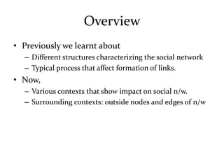 Overview
• Previously we learnt about
  – Different structures characterizing the social network
  – Typical process that affect formation of links.
• Now,
  – Various contexts that show impact on social n/w.
  – Surrounding contexts: outside nodes and edges of n/w
 