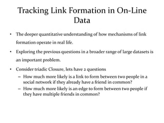 Tracking Link Formation in On-Line
                  Data
• The deeper quantitative understanding of how mechanisms of link
   formation operate in real life.

• Exploring the previous questions in a broader range of large datasets is
   an important problem.

• Consider triadic Closure, lets have 2 questions
    – How much more likely is a link to form between two people in a
      social network if they already have a friend in common?
    – How much more likely is an edge to form between two people if
      they have multiple friends in common?
 