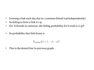 • Forming a link each day due to 1 common friend is p(independently)
• So failing to form a link is 1-p,
• For K friends in common, the failing probability for k trials is (1-p)k

• So probability that link forms is




• This is the dotted line In previous graph.
 