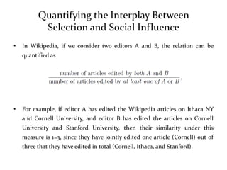 Quantifying the Interplay Between
           Selection and Social Influence
•   In Wikipedia, if we consider two editors A and B, the relation can be
    quantified as




•   For example, if editor A has edited the Wikipedia articles on Ithaca NY
    and Cornell University, and editor B has edited the articles on Cornell
    University and Stanford University, then their similarity under this
    measure is 1=3, since they have jointly edited one article (Cornell) out of
    three that they have edited in total (Cornell, Ithaca, and Stanford).
 