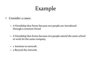 Example
• Consider 2 cases:

   – A friendship that forms because two people are introduced
     through a common friend

   – A friendship that forms because two people attend the same school
     or work for the same company.

   – 1. Intrinsic to network.
   – 2.Beyond the network.
 