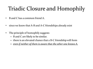 Triadic Closure and Homophily
• B and C has a common friend A.

• since we know that A-B and A-C friendships already exist

• The principle of homophily suggests
   – B and C are likely to be similar.
   – there is an elevated chance that a B-C friendship will form
   – even if neither of them is aware that the other one knows A.
 