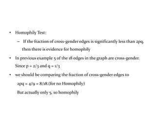 • Homophily Test:

    – If the fraction of cross-gender edges is significantly less than 2pq,
      then there is evidence for homophily

• In previous example 5 of the 18 edges in the graph are cross-gender.
   Since p = 2/3 and q = 1/3

• we should be comparing the fraction of cross-gender edges to

    2pq = 4/9 = 8/18.(for no Homophily)

    But actually only 5, so homophily
 