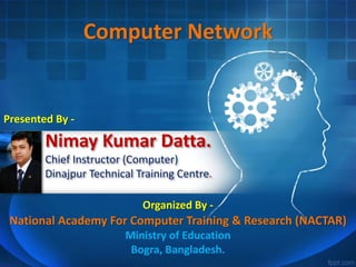 Nimay Kumar Datta.
Chief Instructor (Computer)
Dinajpur Technical Training Centre.
Computer Network
Presented By -
Organized By -
National Academy For Computer Training & Research (NACTAR)
Ministry of Education
Bogra, Bangladesh.
 