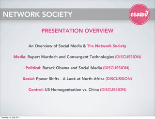 NETWORK SOCIETY

                                 PRESENTATION OVERVIEW

                          An Overview of Social Media & The Network Society

              Media: Rupert Murdoch and Convergent Technologies (DISCUSSION)

                         Political: Barack Obama and Social Media (DISCUSSION)

                        Social: Power Shifts - A Look at North Africa (DISCUSSION)

                          Control: US Homogenisation vs. China (DISCUSSION)




Tuesday, 12 July 2011
 