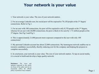 Page 1
Your network is your value
1. Your network is your value. The size of your network matters.
2. For an average Linkedin user, his social post will be exposed to 78,120 people at the 3rd degree
connections. Refer to Fig 1.
3. For an user with 100 connections, his post will be exposed to only 8,370 people at the 3rd degree,
whereas for an user with 20,000 connections, his post is likely to be seen by 1.73 million people at the
3rd degree. See Fig 2 and Fig 3.
4. This is approximately 21,000 percent more exposure compared to the user with only 100
connections!
5. My personal Linkedin account has about 22,000 connections. My humongous network enables me to
resource candidates successfully, thereby reducing cost for the company and helping the projects to
complete successfully.
6. In conclusion, your network is your value. The size of your network matters. To tap on social media,
it is crucial to build and develop a large quality network.
Disclaimer: The views and
opinions expressed in this article
are those of the author and do not
necessarily reflect the official
policy or position of any company.
 