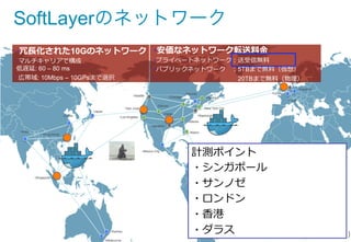 • India
• China
• Hong Kong
• Singapore
• Melbourne
• Sydney
• Japan
• Seattle
• San Jose
• Los Angeles
• Mexico City
• Houston
• Denver
• Dallas
• Miami
• Atlanta
• Washington D.C.
• Montreal
• Toronto
• Chicago
• London
• Frankfurt
• Paris
• Amsterdam
• Brazil
• New York City
• 冗⻑⾧長化された10Gのネットワーク
• マルチキャリアで構成
低遅延: 60 – 80 ms
• 広帯域: 10Mbps – 10GPsまで選択
• Network PoP
• Datacenter（現在）
• Datacenter（2014年年中）
• 安価なネットワーク転送料料⾦金金
• プライベートネットワーク：送受信無料料
• パブリックネットワーク 　：5TBまで無料料（仮想）
•  　 　 　 　 　 　 　 　 　 　 　 　 　20TBまで無料料（物理理）
SoftLayerのネットワーク
計測ポイント
・シンガポール
・サンノゼ
・ロンドン
・⾹香港
・ダラス
 
