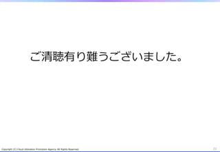 ご清聴有り難うございました。
Copyright  (C)  Cloud  Utilization  Promotion  Agency.  All  Rights  Reserved. 21
 
