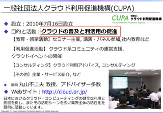 ⼀一般社団法⼈人クラウド利利⽤用促進機構(CUPA)
Copyright  (C)  Cloud  Utilization  Promotion  Agency.  All  Rights  Reserved.
u  設⽴立立：2010年年7⽉月16⽇日設⽴立立
u  ⽬目的と活動：クラウドの普及と利利活⽤用の促進
【教育・啓蒙活動】セミナー主催,  講演・パネル参加,社内教育など
【利利⽤用促進活動】 クラウド系コミュニティの運営⽀支援、
クラウドイベントの開催
【コンサルティング】クラウド利利⽤用アドバイス,  コンサルティング
【その他】企業・サービス紹介,  など
u  顧問  丸⼭山不不⼆二夫  教授、アドバイザー多数
u  Webサイト：http://cloud.or.jp/
4
⽇日本におけるクラウド・コンピューティングの健全な利利⽤用と
発展を促し、またその活⽤用シーンを広げ業界全体の活性化を
⽬目的に活動しています。
 