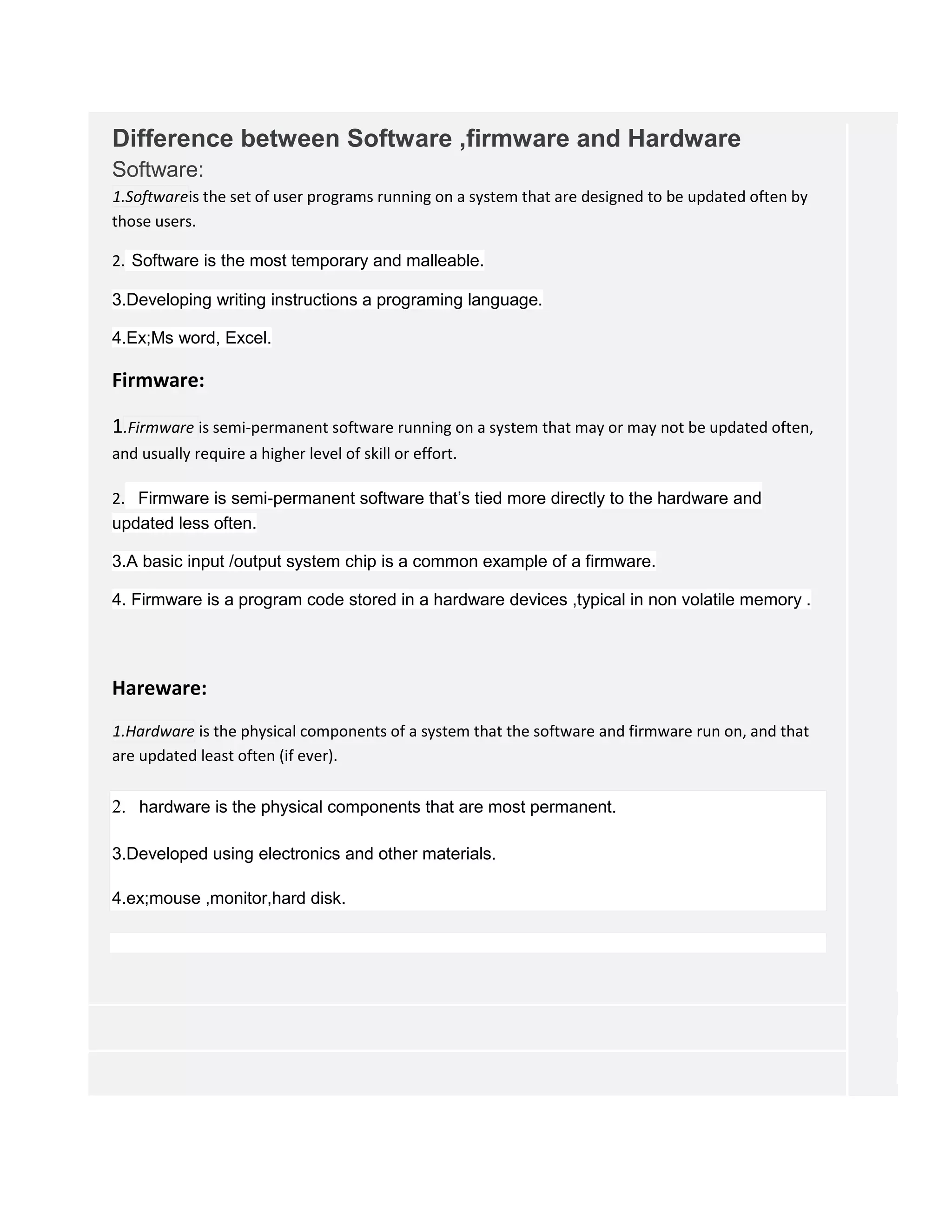 Difference between Software ,firmware and Hardware
Software:
1.Softwareis the set of user programs running on a system that are designed to be updated often by
those users.
2. Software is the most temporary and malleable.
3.Developing writing instructions a programing language.
4.Ex;Ms word, Excel.
Firmware:
1.Firmware is semi-permanent software running on a system that may or may not be updated often,
and usually require a higher level of skill or effort.
2. Firmware is semi-permanent software that’s tied more directly to the hardware and
updated less often.
3.A basic input /output system chip is a common example of a firmware.
4. Firmware is a program code stored in a hardware devices ,typical in non volatile memory .
Hareware:
1.Hardware is the physical components of a system that the software and firmware run on, and that
are updated least often (if ever).
2. hardware is the physical components that are most permanent.
3.Developed using electronics and other materials.
4.ex;mouse ,monitor,hard disk.
 