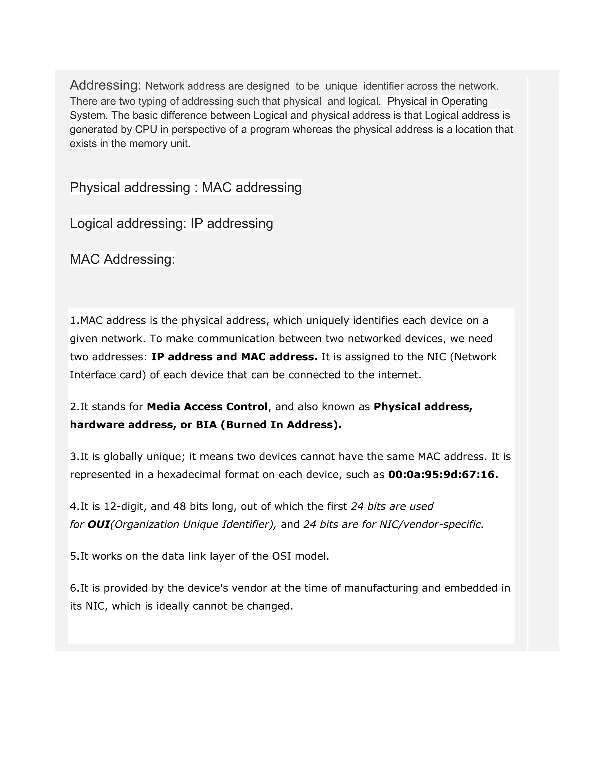 Addressing: Network address are designed to be unique identifier across the network.
There are two typing of addressing such that physical and logical. Physical in Operating
System. The basic difference between Logical and physical address is that Logical address is
generated by CPU in perspective of a program whereas the physical address is a location that
exists in the memory unit.
Physical addressing : MAC addressing
Logical addressing: IP addressing
MAC Addressing:
1.MAC address is the physical address, which uniquely identifies each device on a
given network. To make communication between two networked devices, we need
two addresses: IP address and MAC address. It is assigned to the NIC (Network
Interface card) of each device that can be connected to the internet.
2.It stands for Media Access Control, and also known as Physical address,
hardware address, or BIA (Burned In Address).
3.It is globally unique; it means two devices cannot have the same MAC address. It is
represented in a hexadecimal format on each device, such as 00:0a:95:9d:67:16.
4.It is 12-digit, and 48 bits long, out of which the first 24 bits are used
for OUI(Organization Unique Identifier), and 24 bits are for NIC/vendor-specific.
5.It works on the data link layer of the OSI model.
6.It is provided by the device's vendor at the time of manufacturing and embedded in
its NIC, which is ideally cannot be changed.
 