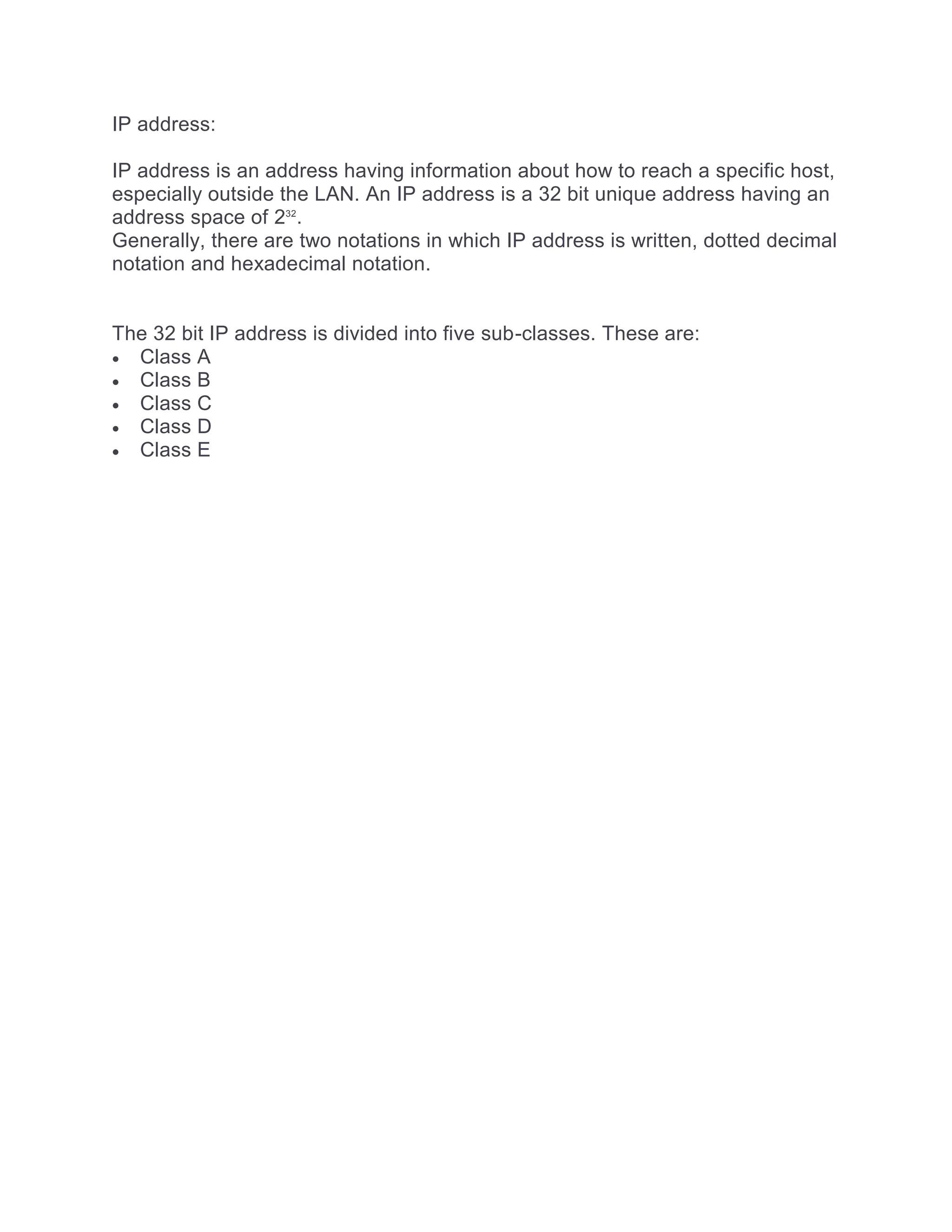 IP address:
IP address is an address having information about how to reach a specific host,
especially outside the LAN. An IP address is a 32 bit unique address having an
address space of 232
.
Generally, there are two notations in which IP address is written, dotted decimal
notation and hexadecimal notation.
The 32 bit IP address is divided into five sub-classes. These are:
 Class A
 Class B
 Class C
 Class D
 Class E
 