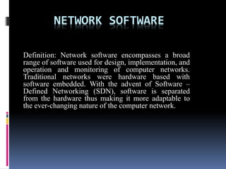 NETWORK SOFTWARE
Definition: Network software encompasses a broad
range of software used for design, implementation, and
operation and monitoring of computer networks.
Traditional networks were hardware based with
software embedded. With the advent of Software –
Defined Networking (SDN), software is separated
from the hardware thus making it more adaptable to
the ever-changing nature of the computer network.
 