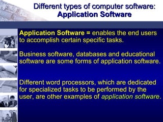 Application Software = enables the end users
to accomplish certain specific tasks.
Business software, databases and educational
software are some forms of application software.
Different word processors, which are dedicated
for specialized tasks to be performed by the
user, are other examples of application softwareapplication software.
Different types of computer software:Different types of computer software:
Application SoftwareApplication Software
 