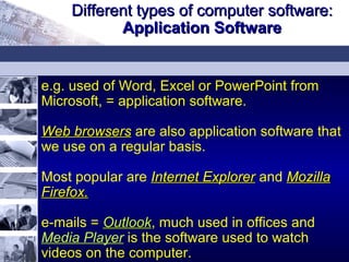 e.g. used of Word, Excel or PowerPoint from
Microsoft, = application software.
Web browsersWeb browsers are also application software that
we use on a regular basis.
Most popular are Internet ExplorerInternet Explorer and MozillaMozilla
Firefox.Firefox.
e-mails = OutlookOutlook, much used in offices and
Media Player is the software used to watch
videos on the computer.
Different types of computer software:Different types of computer software:
Application SoftwareApplication Software
 