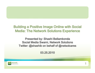Building a Positive Image Online with Social
 Media: The Network Solutions Experience

        Presented by: Shashi Bellamkonda
     Social Media Swami, Network Solutions
   Twitter: @shashib on behalf of @netsolcares

                   03.25.2010


                                                 1
 