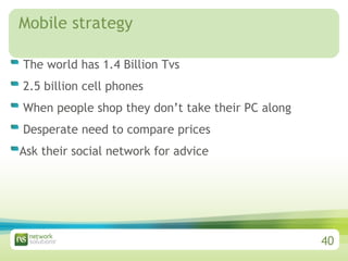 Mobile strategy  The world has 1.4 Billion Tvs 2.5 billion cell phones When people shop they don’t take their PC along  Desperate need to compare prices  Ask their social network for advice 