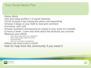 Your Social Media Plan Setup Alerts  Join and setup profiles in 3 social networks  15-20 minutes a day tracing the alerts and responding  Choose 3 blogs on your field to read and comment Converse, don’t sell Answer questions and become an expert in your niche on LinkedIn 2 hours a week - Learn and write about the products you promote Measure your efforts How many times were you mentioned How many people read your posts Inbounds links Are your customers evangelizing Attend one local event a month Ask for help from the community if you need it   