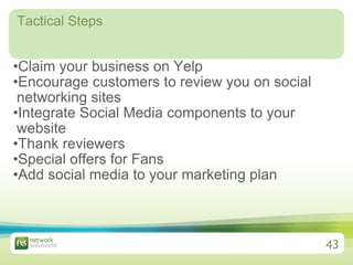 Tactical Steps Claim your business on Yelp Encourage customers to review you on social networking sites Integrate Social Media components to your website Thank reviewers Special offers for Fans  Add social media to your marketing plan 