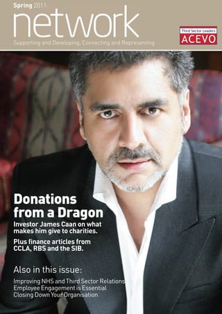 Spring 2011




Supporting and Developing, Connecting and Representing




Donations
from a Dragon
Investor James Caan on what
makes him give to charities.
Plus finance articles from
CCLA, RBS and the SIB.


Also in this issue:
Improving NHS and Third Sector Relations
Employee Engagement is Essential
Closing Down Your Organisation
 