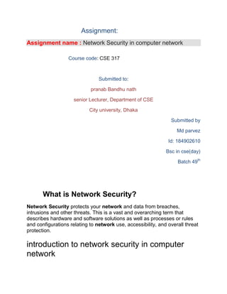 Assignment:
Assignment name : Network Security in computer network
Course code: CSE 317
Submitted to:
pranab Bandhu nath
senior Lecturer, Department of CSE
City university, Dhaka
Submitted by
Md parvez
Id: 184902610
Bsc in cse(day)
Batch 49th
What is Network Security?
Network Security protects your network and data from breaches,
intrusions and other threats. This is a vast and overarching term that
describes hardware and software solutions as well as processes or rules
and configurations relating to network use, accessibility, and overall threat
protection.
introduction to network security in computer
network
 