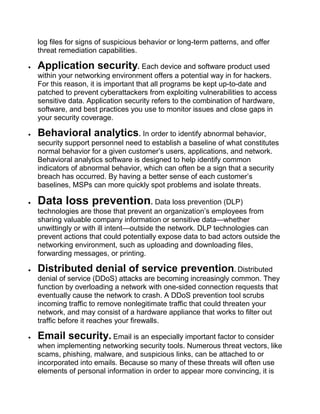 log files for signs of suspicious behavior or long-term patterns, and offer
threat remediation capabilities.
 Application security. Each device and software product used
within your networking environment offers a potential way in for hackers.
For this reason, it is important that all programs be kept up-to-date and
patched to prevent cyberattackers from exploiting vulnerabilities to access
sensitive data. Application security refers to the combination of hardware,
software, and best practices you use to monitor issues and close gaps in
your security coverage.
 Behavioral analytics. In order to identify abnormal behavior,
security support personnel need to establish a baseline of what constitutes
normal behavior for a given customer’s users, applications, and network.
Behavioral analytics software is designed to help identify common
indicators of abnormal behavior, which can often be a sign that a security
breach has occurred. By having a better sense of each customer’s
baselines, MSPs can more quickly spot problems and isolate threats.
 Data loss prevention. Data loss prevention (DLP)
technologies are those that prevent an organization’s employees from
sharing valuable company information or sensitive data—whether
unwittingly or with ill intent—outside the network. DLP technologies can
prevent actions that could potentially expose data to bad actors outside the
networking environment, such as uploading and downloading files,
forwarding messages, or printing.
 Distributed denial of service prevention. Distributed
denial of service (DDoS) attacks are becoming increasingly common. They
function by overloading a network with one-sided connection requests that
eventually cause the network to crash. A DDoS prevention tool scrubs
incoming traffic to remove nonlegitimate traffic that could threaten your
network, and may consist of a hardware appliance that works to filter out
traffic before it reaches your firewalls.
 Email security. Email is an especially important factor to consider
when implementing networking security tools. Numerous threat vectors, like
scams, phishing, malware, and suspicious links, can be attached to or
incorporated into emails. Because so many of these threats will often use
elements of personal information in order to appear more convincing, it is
 