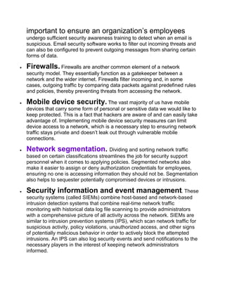 important to ensure an organization’s employees
undergo sufficient security awareness training to detect when an email is
suspicious. Email security software works to filter out incoming threats and
can also be configured to prevent outgoing messages from sharing certain
forms of data.
 Firewalls. Firewalls are another common element of a network
security model. They essentially function as a gatekeeper between a
network and the wider internet. Firewalls filter incoming and, in some
cases, outgoing traffic by comparing data packets against predefined rules
and policies, thereby preventing threats from accessing the network.
 Mobile device security. The vast majority of us have mobile
devices that carry some form of personal or sensitive data we would like to
keep protected. This is a fact that hackers are aware of and can easily take
advantage of. Implementing mobile device security measures can limit
device access to a network, which is a necessary step to ensuring network
traffic stays private and doesn’t leak out through vulnerable mobile
connections.
 Network segmentation. Dividing and sorting network traffic
based on certain classifications streamlines the job for security support
personnel when it comes to applying policies. Segmented networks also
make it easier to assign or deny authorization credentials for employees,
ensuring no one is accessing information they should not be. Segmentation
also helps to sequester potentially compromised devices or intrusions.
 Security information and event management. These
security systems (called SIEMs) combine host-based and network-based
intrusion detection systems that combine real-time network traffic
monitoring with historical data log file scanning to provide administrators
with a comprehensive picture of all activity across the network. SIEMs are
similar to intrusion prevention systems (IPS), which scan network traffic for
suspicious activity, policy violations, unauthorized access, and other signs
of potentially malicious behavior in order to actively block the attempted
intrusions. An IPS can also log security events and send notifications to the
necessary players in the interest of keeping network administrators
informed.
 