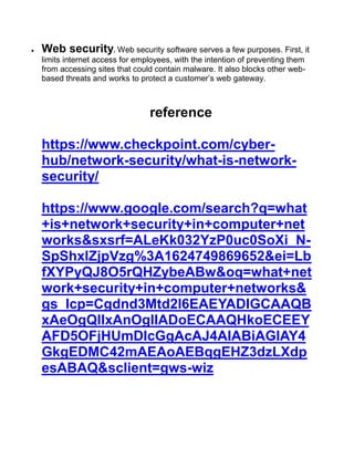  Web security. Web security software serves a few purposes. First, it
limits internet access for employees, with the intention of preventing them
from accessing sites that could contain malware. It also blocks other web-
based threats and works to protect a customer’s web gateway.
reference
https://www.checkpoint.com/cyber-
hub/network-security/what-is-network-
security/
https://www.google.com/search?q=what
+is+network+security+in+computer+net
works&sxsrf=ALeKk032YzP0uc0SoXi_N-
SpShxlZjpVzg%3A1624749869652&ei=Lb
fXYPyQJ8O5rQHZybeABw&oq=what+net
work+security+in+computer+networks&
gs_lcp=Cgdnd3Mtd2l6EAEYADIGCAAQB
xAeOgQIIxAnOgIIADoECAAQHkoECEEY
AFD5OFjHUmDIcGgAcAJ4AIABiAGIAY4
GkgEDMC42mAEAoAEBqgEHZ3dzLXdp
esABAQ&sclient=gws-wiz
 
