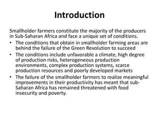 Introduction
Smallholder farmers constitute the majority of the producers
in Sub-Saharan Africa and face a unique set of conditions.
• The conditions that obtain in smallholder farming areas are
behind the failure of the Green Revolution to succeed
• The conditions include unfavorable a climate, high degree
of production risks, heterogeneous production
environments, complex production systems, scarce
production resources and poorly developed markets
• The failure of the smallholder farmers to realize meaningful
improvements in their productivity has meant that sub-
Saharan Africa has remained threatened with food
insecurity and poverty.
 