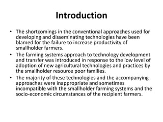 Introduction
• The shortcomings in the conventional approaches used for
developing and disseminating technologies have been
blamed for the failure to increase productivity of
smallholder farmers.
• The farming systems approach to technology development
and transfer was introduced in response to the low level of
adoption of new agricultural technologies and practices by
the smallholder resource poor families.
• The majority of these technologies and the accompanying
approaches were inappropriate and sometimes
incompatible with the smallholder farming systems and the
socio-economic circumstances of the recipient farmers.
 