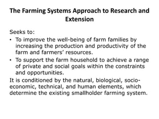 The Farming Systems Approach to Research and
Extension
Seeks to:
• To improve the well-being of farm families by
increasing the production and productivity of the
farm and farmers’ resources.
• To support the farm household to achieve a range
of private and social goals within the constraints
and opportunities.
It is conditioned by the natural, biological, socio-
economic, technical, and human elements, which
determine the existing smallholder farming system.
 