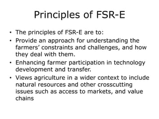 Principles of FSR-E
• The principles of FSR-E are to:
• Provide an approach for understanding the
farmers’ constraints and challenges, and how
they deal with them.
• Enhancing farmer participation in technology
development and transfer.
• Views agriculture in a wider context to include
natural resources and other crosscutting
issues such as access to markets, and value
chains
 