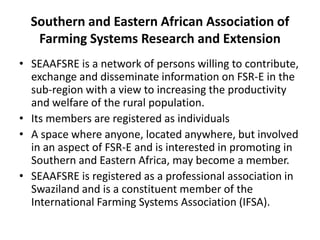 Southern and Eastern African Association of
Farming Systems Research and Extension
• SEAAFSRE is a network of persons willing to contribute,
exchange and disseminate information on FSR-E in the
sub-region with a view to increasing the productivity
and welfare of the rural population.
• Its members are registered as individuals
• A space where anyone, located anywhere, but involved
in an aspect of FSR-E and is interested in promoting in
Southern and Eastern Africa, may become a member.
• SEAAFSRE is registered as a professional association in
Swaziland and is a constituent member of the
International Farming Systems Association (IFSA).
 