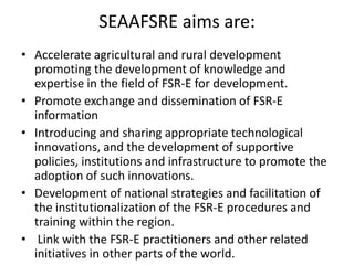 SEAAFSRE aims are:
• Accelerate agricultural and rural development
promoting the development of knowledge and
expertise in the field of FSR-E for development.
• Promote exchange and dissemination of FSR-E
information
• Introducing and sharing appropriate technological
innovations, and the development of supportive
policies, institutions and infrastructure to promote the
adoption of such innovations.
• Development of national strategies and facilitation of
the institutionalization of the FSR-E procedures and
training within the region.
• Link with the FSR-E practitioners and other related
initiatives in other parts of the world.
 