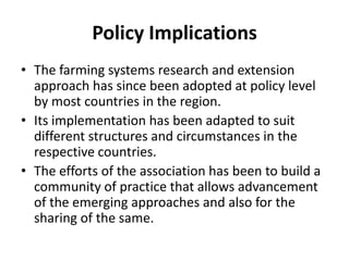 Policy Implications
• The farming systems research and extension
approach has since been adopted at policy level
by most countries in the region.
• Its implementation has been adapted to suit
different structures and circumstances in the
respective countries.
• The efforts of the association has been to build a
community of practice that allows advancement
of the emerging approaches and also for the
sharing of the same.
 