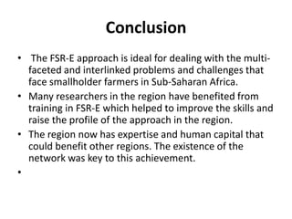 Conclusion
• The FSR-E approach is ideal for dealing with the multi-
faceted and interlinked problems and challenges that
face smallholder farmers in Sub-Saharan Africa.
• Many researchers in the region have benefited from
training in FSR-E which helped to improve the skills and
raise the profile of the approach in the region.
• The region now has expertise and human capital that
could benefit other regions. The existence of the
network was key to this achievement.
•
 