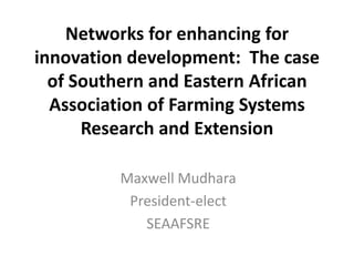 Networks for enhancing for
innovation development: The case
of Southern and Eastern African
Association of Farming Systems
Research and Extension
Maxwell Mudhara
President-elect
SEAAFSRE
 