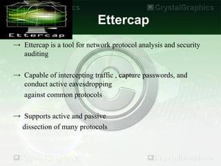 Ettercap
→ Ettercap is a tool for network protocol analysis and security
  auditing

→ Capable of intercepting traffic , capture passwords, and
  conduct active eavesdropping
  against common protocols

→ Supports active and passive
  dissection of many protocols
 