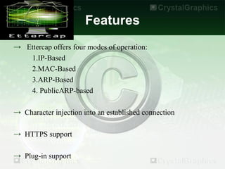 Features
→ Ettercap offers four modes of operation:
   1.IP-Based
   2.MAC-Based
   3.ARP-Based
   4. PublicARP-based

→ Character injection into an established connection

→ HTTPS support

→ Plug-in support
 